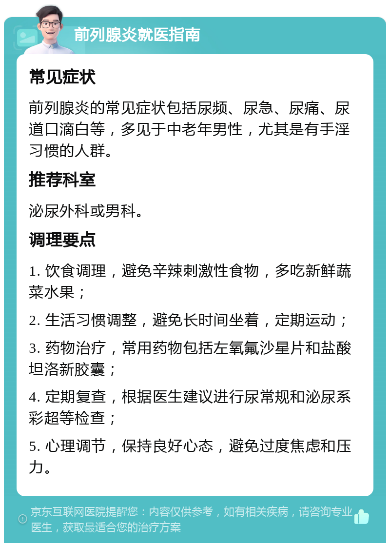 前列腺炎就医指南 常见症状 前列腺炎的常见症状包括尿频、尿急、尿痛、尿道口滴白等，多见于中老年男性，尤其是有手淫习惯的人群。 推荐科室 泌尿外科或男科。 调理要点 1. 饮食调理，避免辛辣刺激性食物，多吃新鲜蔬菜水果； 2. 生活习惯调整，避免长时间坐着，定期运动； 3. 药物治疗，常用药物包括左氧氟沙星片和盐酸坦洛新胶囊； 4. 定期复查，根据医生建议进行尿常规和泌尿系彩超等检查； 5. 心理调节，保持良好心态，避免过度焦虑和压力。