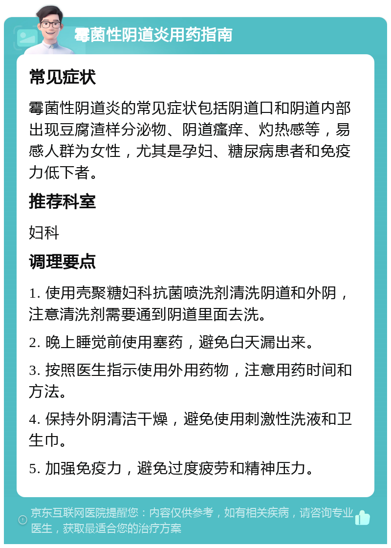 霉菌性阴道炎用药指南 常见症状 霉菌性阴道炎的常见症状包括阴道口和阴道内部出现豆腐渣样分泌物、阴道瘙痒、灼热感等，易感人群为女性，尤其是孕妇、糖尿病患者和免疫力低下者。 推荐科室 妇科 调理要点 1. 使用壳聚糖妇科抗菌喷洗剂清洗阴道和外阴，注意清洗剂需要通到阴道里面去洗。 2. 晚上睡觉前使用塞药，避免白天漏出来。 3. 按照医生指示使用外用药物，注意用药时间和方法。 4. 保持外阴清洁干燥，避免使用刺激性洗液和卫生巾。 5. 加强免疫力，避免过度疲劳和精神压力。