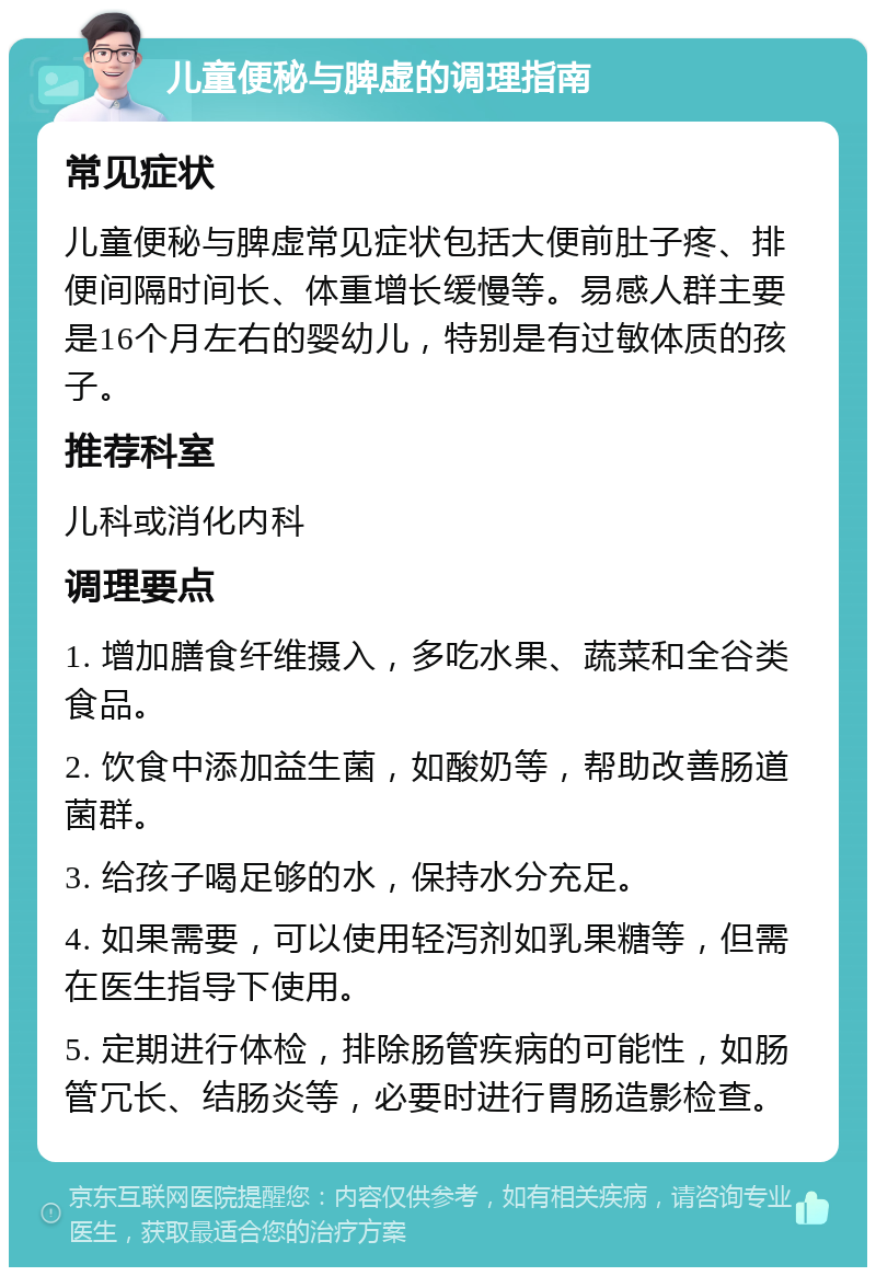 儿童便秘与脾虚的调理指南 常见症状 儿童便秘与脾虚常见症状包括大便前肚子疼、排便间隔时间长、体重增长缓慢等。易感人群主要是16个月左右的婴幼儿，特别是有过敏体质的孩子。 推荐科室 儿科或消化内科 调理要点 1. 增加膳食纤维摄入，多吃水果、蔬菜和全谷类食品。 2. 饮食中添加益生菌，如酸奶等，帮助改善肠道菌群。 3. 给孩子喝足够的水，保持水分充足。 4. 如果需要，可以使用轻泻剂如乳果糖等，但需在医生指导下使用。 5. 定期进行体检，排除肠管疾病的可能性，如肠管冗长、结肠炎等，必要时进行胃肠造影检查。