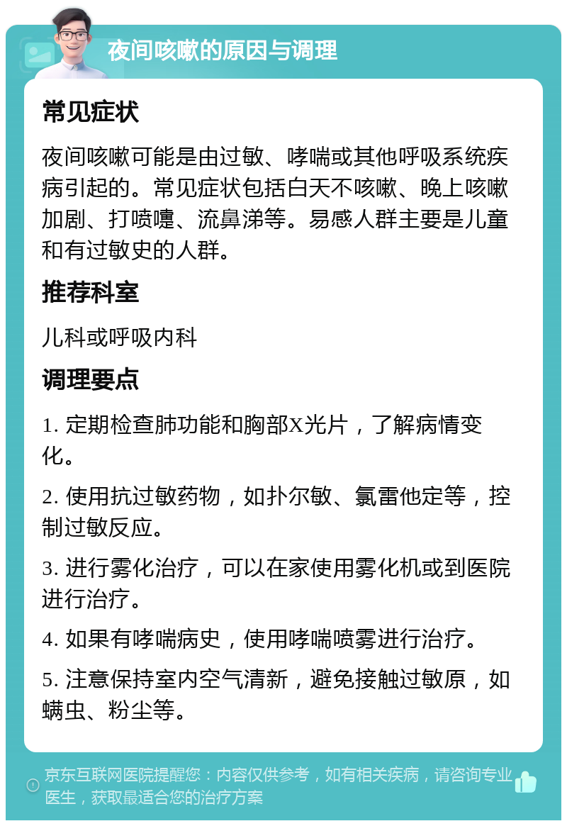 夜间咳嗽的原因与调理 常见症状 夜间咳嗽可能是由过敏、哮喘或其他呼吸系统疾病引起的。常见症状包括白天不咳嗽、晚上咳嗽加剧、打喷嚏、流鼻涕等。易感人群主要是儿童和有过敏史的人群。 推荐科室 儿科或呼吸内科 调理要点 1. 定期检查肺功能和胸部X光片，了解病情变化。 2. 使用抗过敏药物，如扑尔敏、氯雷他定等，控制过敏反应。 3. 进行雾化治疗，可以在家使用雾化机或到医院进行治疗。 4. 如果有哮喘病史，使用哮喘喷雾进行治疗。 5. 注意保持室内空气清新，避免接触过敏原，如螨虫、粉尘等。