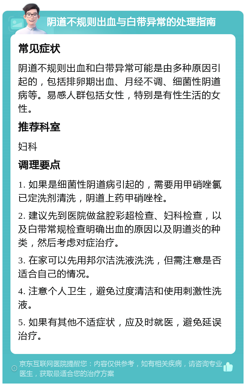 阴道不规则出血与白带异常的处理指南 常见症状 阴道不规则出血和白带异常可能是由多种原因引起的，包括排卵期出血、月经不调、细菌性阴道病等。易感人群包括女性，特别是有性生活的女性。 推荐科室 妇科 调理要点 1. 如果是细菌性阴道病引起的，需要用甲硝唑氯已定洗剂清洗，阴道上药甲硝唑栓。 2. 建议先到医院做盆腔彩超检查、妇科检查，以及白带常规检查明确出血的原因以及阴道炎的种类，然后考虑对症治疗。 3. 在家可以先用邦尔洁洗液洗洗，但需注意是否适合自己的情况。 4. 注意个人卫生，避免过度清洁和使用刺激性洗液。 5. 如果有其他不适症状，应及时就医，避免延误治疗。