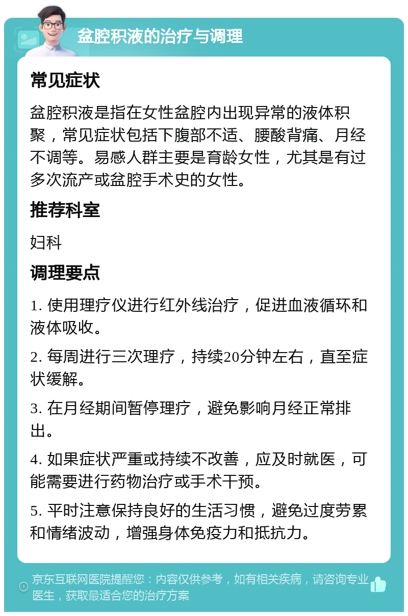 盆腔积液的治疗与调理 常见症状 盆腔积液是指在女性盆腔内出现异常的液体积聚，常见症状包括下腹部不适、腰酸背痛、月经不调等。易感人群主要是育龄女性，尤其是有过多次流产或盆腔手术史的女性。 推荐科室 妇科 调理要点 1. 使用理疗仪进行红外线治疗，促进血液循环和液体吸收。 2. 每周进行三次理疗，持续20分钟左右，直至症状缓解。 3. 在月经期间暂停理疗，避免影响月经正常排出。 4. 如果症状严重或持续不改善，应及时就医，可能需要进行药物治疗或手术干预。 5. 平时注意保持良好的生活习惯，避免过度劳累和情绪波动，增强身体免疫力和抵抗力。