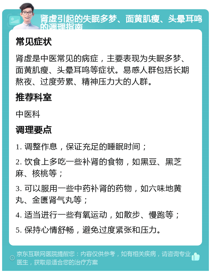 肾虚引起的失眠多梦、面黄肌瘦、头晕耳鸣的调理指南 常见症状 肾虚是中医常见的病症，主要表现为失眠多梦、面黄肌瘦、头晕耳鸣等症状。易感人群包括长期熬夜、过度劳累、精神压力大的人群。 推荐科室 中医科 调理要点 1. 调整作息，保证充足的睡眠时间； 2. 饮食上多吃一些补肾的食物，如黑豆、黑芝麻、核桃等； 3. 可以服用一些中药补肾的药物，如六味地黄丸、金匮肾气丸等； 4. 适当进行一些有氧运动，如散步、慢跑等； 5. 保持心情舒畅，避免过度紧张和压力。