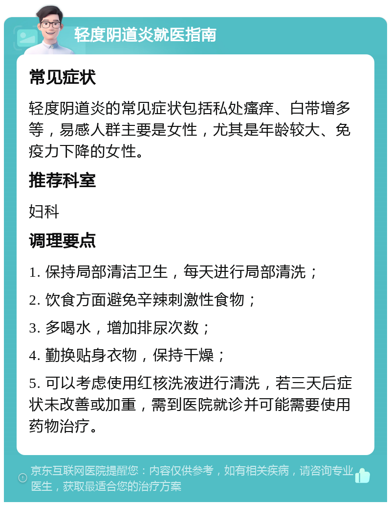 轻度阴道炎就医指南 常见症状 轻度阴道炎的常见症状包括私处瘙痒、白带增多等，易感人群主要是女性，尤其是年龄较大、免疫力下降的女性。 推荐科室 妇科 调理要点 1. 保持局部清洁卫生，每天进行局部清洗； 2. 饮食方面避免辛辣刺激性食物； 3. 多喝水，增加排尿次数； 4. 勤换贴身衣物，保持干燥； 5. 可以考虑使用红核洗液进行清洗，若三天后症状未改善或加重，需到医院就诊并可能需要使用药物治疗。