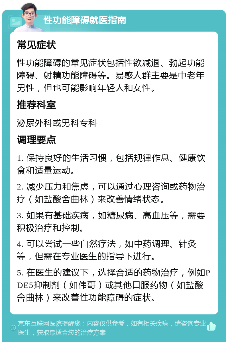 性功能障碍就医指南 常见症状 性功能障碍的常见症状包括性欲减退、勃起功能障碍、射精功能障碍等。易感人群主要是中老年男性，但也可能影响年轻人和女性。 推荐科室 泌尿外科或男科专科 调理要点 1. 保持良好的生活习惯，包括规律作息、健康饮食和适量运动。 2. 减少压力和焦虑，可以通过心理咨询或药物治疗（如盐酸舍曲林）来改善情绪状态。 3. 如果有基础疾病，如糖尿病、高血压等，需要积极治疗和控制。 4. 可以尝试一些自然疗法，如中药调理、针灸等，但需在专业医生的指导下进行。 5. 在医生的建议下，选择合适的药物治疗，例如PDE5抑制剂（如伟哥）或其他口服药物（如盐酸舍曲林）来改善性功能障碍的症状。