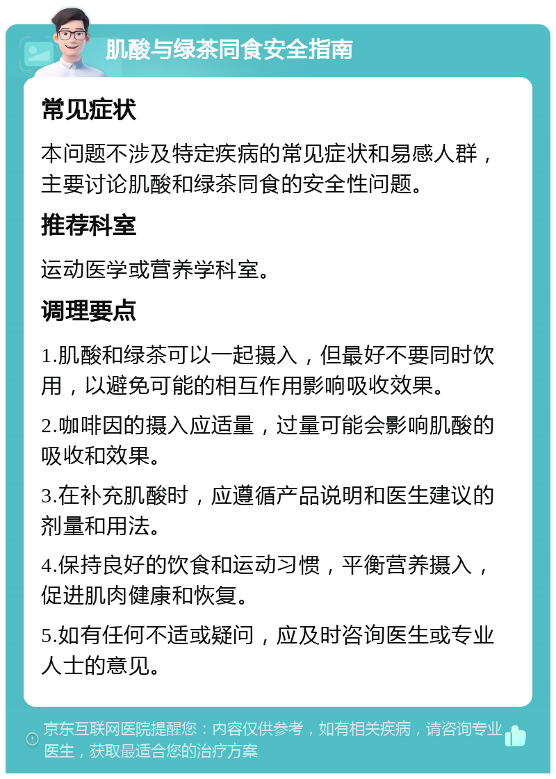 肌酸与绿茶同食安全指南 常见症状 本问题不涉及特定疾病的常见症状和易感人群，主要讨论肌酸和绿茶同食的安全性问题。 推荐科室 运动医学或营养学科室。 调理要点 1.肌酸和绿茶可以一起摄入，但最好不要同时饮用，以避免可能的相互作用影响吸收效果。 2.咖啡因的摄入应适量，过量可能会影响肌酸的吸收和效果。 3.在补充肌酸时，应遵循产品说明和医生建议的剂量和用法。 4.保持良好的饮食和运动习惯，平衡营养摄入，促进肌肉健康和恢复。 5.如有任何不适或疑问，应及时咨询医生或专业人士的意见。