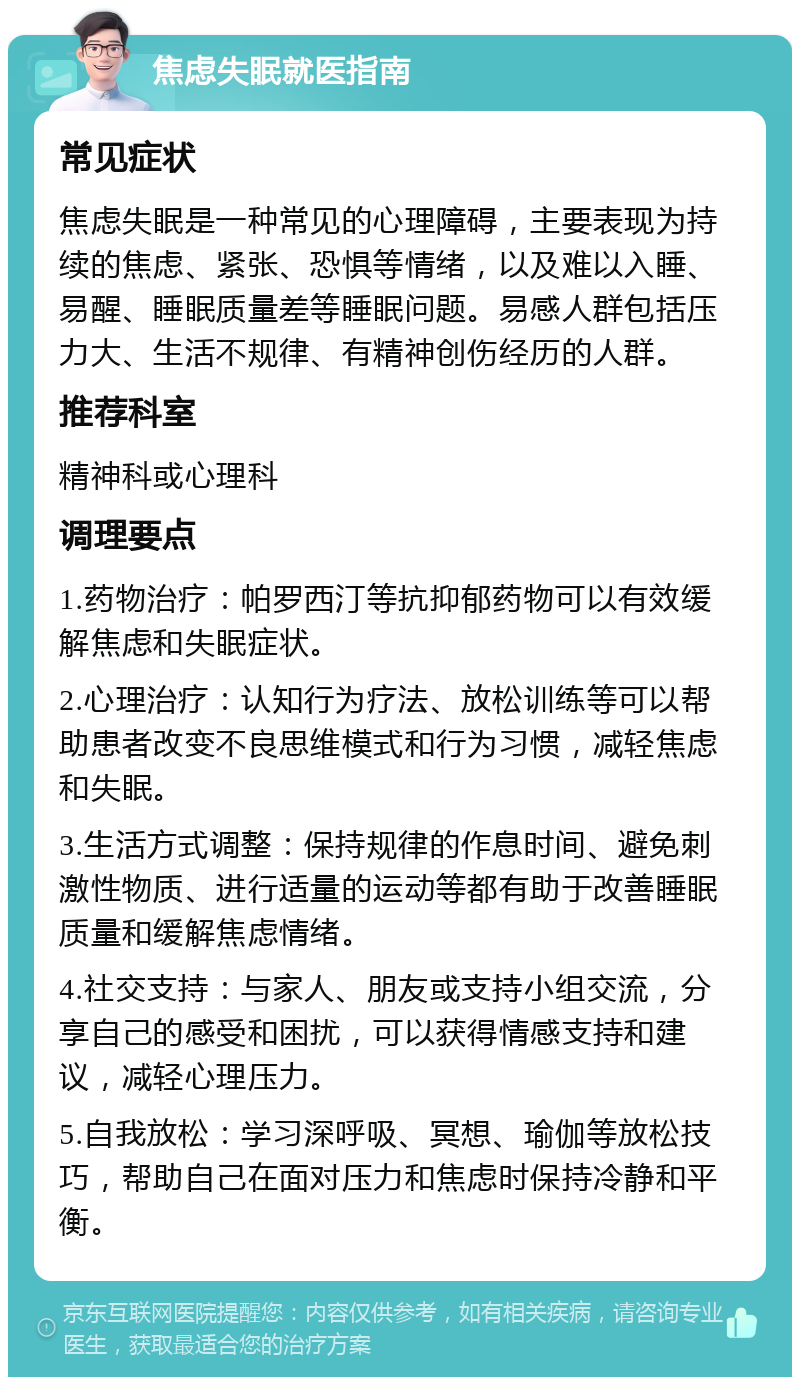 焦虑失眠就医指南 常见症状 焦虑失眠是一种常见的心理障碍，主要表现为持续的焦虑、紧张、恐惧等情绪，以及难以入睡、易醒、睡眠质量差等睡眠问题。易感人群包括压力大、生活不规律、有精神创伤经历的人群。 推荐科室 精神科或心理科 调理要点 1.药物治疗：帕罗西汀等抗抑郁药物可以有效缓解焦虑和失眠症状。 2.心理治疗：认知行为疗法、放松训练等可以帮助患者改变不良思维模式和行为习惯，减轻焦虑和失眠。 3.生活方式调整：保持规律的作息时间、避免刺激性物质、进行适量的运动等都有助于改善睡眠质量和缓解焦虑情绪。 4.社交支持：与家人、朋友或支持小组交流，分享自己的感受和困扰，可以获得情感支持和建议，减轻心理压力。 5.自我放松：学习深呼吸、冥想、瑜伽等放松技巧，帮助自己在面对压力和焦虑时保持冷静和平衡。