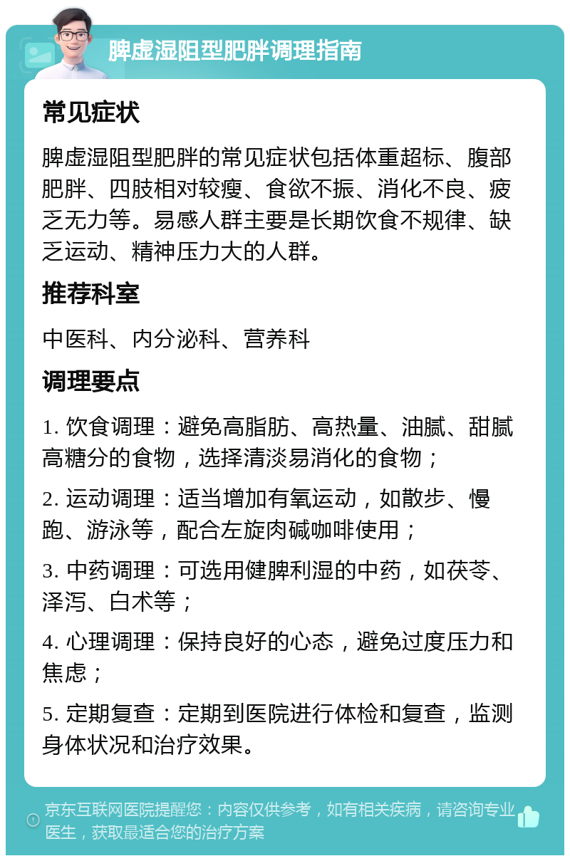 脾虚湿阻型肥胖调理指南 常见症状 脾虚湿阻型肥胖的常见症状包括体重超标、腹部肥胖、四肢相对较瘦、食欲不振、消化不良、疲乏无力等。易感人群主要是长期饮食不规律、缺乏运动、精神压力大的人群。 推荐科室 中医科、内分泌科、营养科 调理要点 1. 饮食调理：避免高脂肪、高热量、油腻、甜腻高糖分的食物，选择清淡易消化的食物； 2. 运动调理：适当增加有氧运动，如散步、慢跑、游泳等，配合左旋肉碱咖啡使用； 3. 中药调理：可选用健脾利湿的中药，如茯苓、泽泻、白术等； 4. 心理调理：保持良好的心态，避免过度压力和焦虑； 5. 定期复查：定期到医院进行体检和复查，监测身体状况和治疗效果。