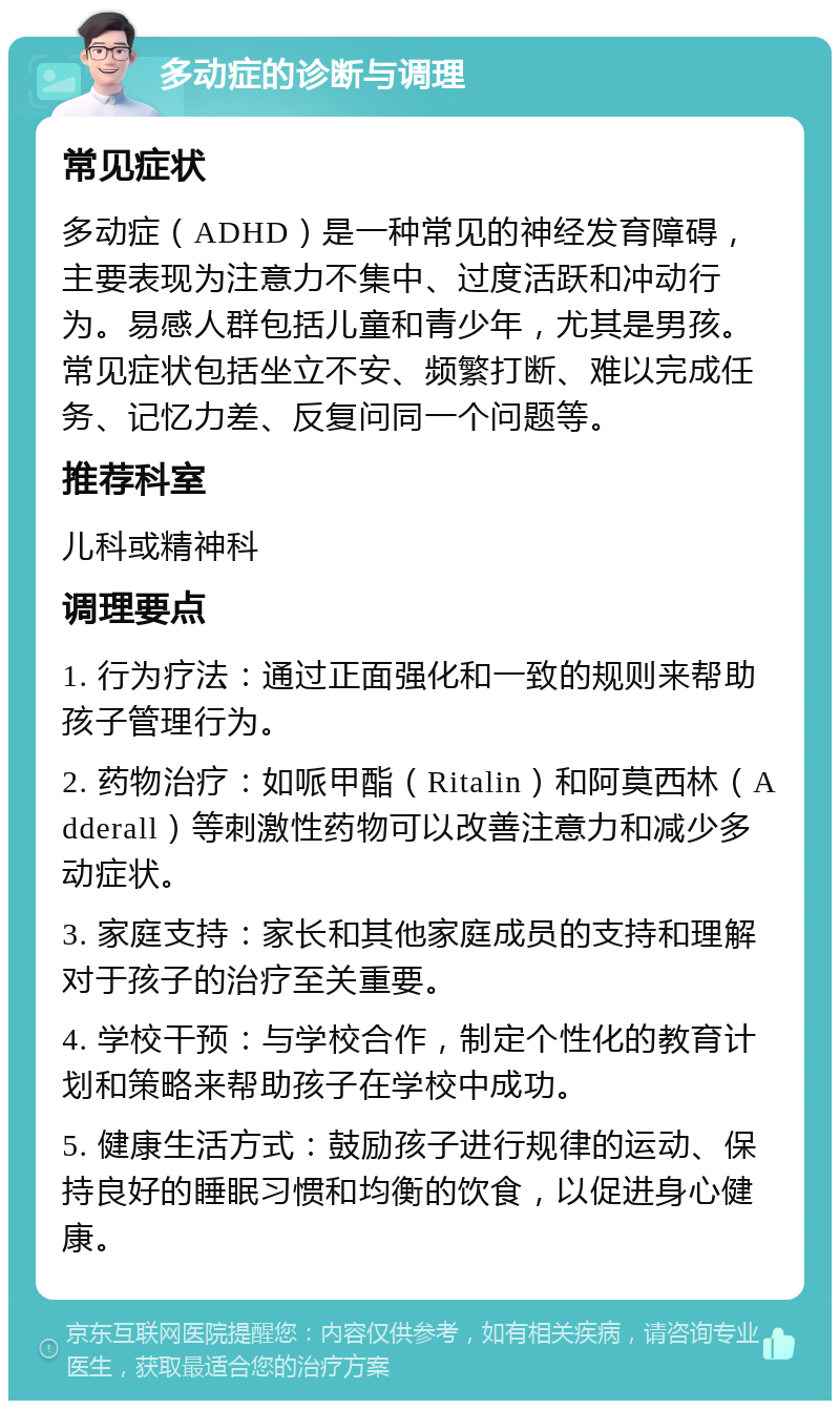 多动症的诊断与调理 常见症状 多动症（ADHD）是一种常见的神经发育障碍，主要表现为注意力不集中、过度活跃和冲动行为。易感人群包括儿童和青少年，尤其是男孩。常见症状包括坐立不安、频繁打断、难以完成任务、记忆力差、反复问同一个问题等。 推荐科室 儿科或精神科 调理要点 1. 行为疗法：通过正面强化和一致的规则来帮助孩子管理行为。 2. 药物治疗：如哌甲酯（Ritalin）和阿莫西林（Adderall）等刺激性药物可以改善注意力和减少多动症状。 3. 家庭支持：家长和其他家庭成员的支持和理解对于孩子的治疗至关重要。 4. 学校干预：与学校合作，制定个性化的教育计划和策略来帮助孩子在学校中成功。 5. 健康生活方式：鼓励孩子进行规律的运动、保持良好的睡眠习惯和均衡的饮食，以促进身心健康。