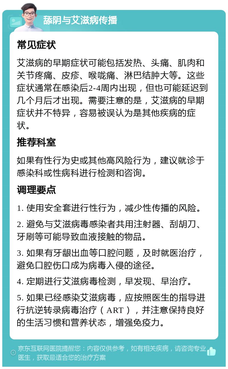 舔阴与艾滋病传播 常见症状 艾滋病的早期症状可能包括发热、头痛、肌肉和关节疼痛、皮疹、喉咙痛、淋巴结肿大等。这些症状通常在感染后2-4周内出现，但也可能延迟到几个月后才出现。需要注意的是，艾滋病的早期症状并不特异，容易被误认为是其他疾病的症状。 推荐科室 如果有性行为史或其他高风险行为，建议就诊于感染科或性病科进行检测和咨询。 调理要点 1. 使用安全套进行性行为，减少性传播的风险。 2. 避免与艾滋病毒感染者共用注射器、刮胡刀、牙刷等可能导致血液接触的物品。 3. 如果有牙龈出血等口腔问题，及时就医治疗，避免口腔伤口成为病毒入侵的途径。 4. 定期进行艾滋病毒检测，早发现、早治疗。 5. 如果已经感染艾滋病毒，应按照医生的指导进行抗逆转录病毒治疗（ART），并注意保持良好的生活习惯和营养状态，增强免疫力。