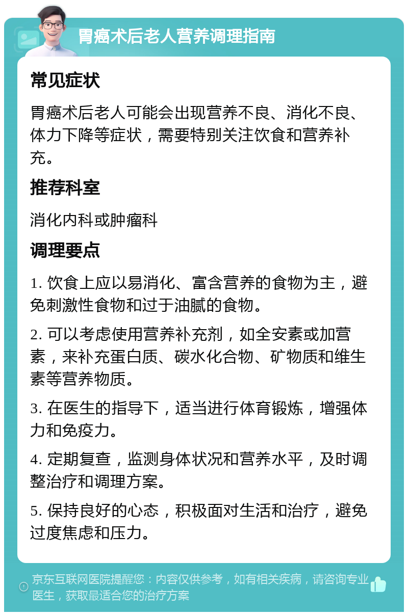 胃癌术后老人营养调理指南 常见症状 胃癌术后老人可能会出现营养不良、消化不良、体力下降等症状，需要特别关注饮食和营养补充。 推荐科室 消化内科或肿瘤科 调理要点 1. 饮食上应以易消化、富含营养的食物为主，避免刺激性食物和过于油腻的食物。 2. 可以考虑使用营养补充剂，如全安素或加营素，来补充蛋白质、碳水化合物、矿物质和维生素等营养物质。 3. 在医生的指导下，适当进行体育锻炼，增强体力和免疫力。 4. 定期复查，监测身体状况和营养水平，及时调整治疗和调理方案。 5. 保持良好的心态，积极面对生活和治疗，避免过度焦虑和压力。