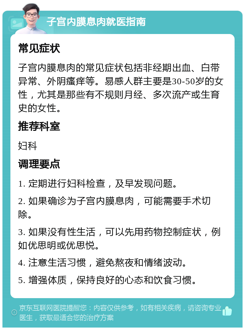 子宫内膜息肉就医指南 常见症状 子宫内膜息肉的常见症状包括非经期出血、白带异常、外阴瘙痒等。易感人群主要是30-50岁的女性，尤其是那些有不规则月经、多次流产或生育史的女性。 推荐科室 妇科 调理要点 1. 定期进行妇科检查，及早发现问题。 2. 如果确诊为子宫内膜息肉，可能需要手术切除。 3. 如果没有性生活，可以先用药物控制症状，例如优思明或优思悦。 4. 注意生活习惯，避免熬夜和情绪波动。 5. 增强体质，保持良好的心态和饮食习惯。