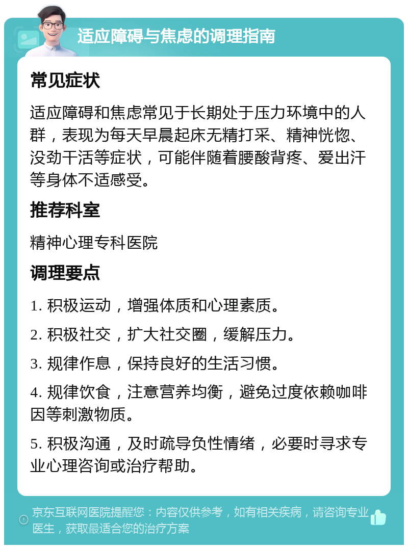 适应障碍与焦虑的调理指南 常见症状 适应障碍和焦虑常见于长期处于压力环境中的人群，表现为每天早晨起床无精打采、精神恍惚、没劲干活等症状，可能伴随着腰酸背疼、爱出汗等身体不适感受。 推荐科室 精神心理专科医院 调理要点 1. 积极运动，增强体质和心理素质。 2. 积极社交，扩大社交圈，缓解压力。 3. 规律作息，保持良好的生活习惯。 4. 规律饮食，注意营养均衡，避免过度依赖咖啡因等刺激物质。 5. 积极沟通，及时疏导负性情绪，必要时寻求专业心理咨询或治疗帮助。