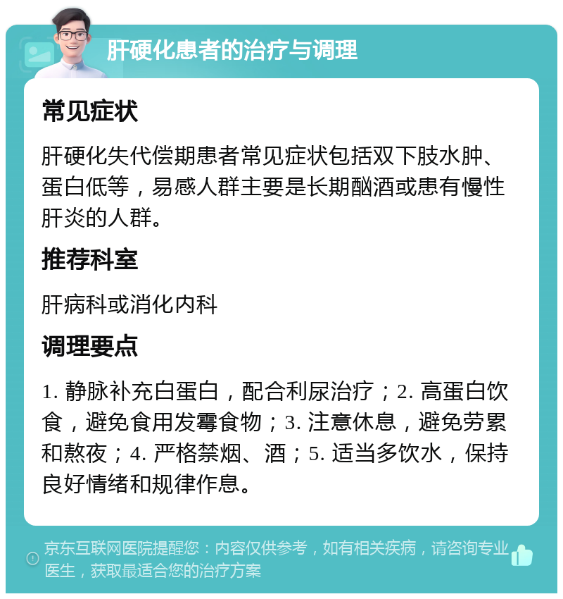 肝硬化患者的治疗与调理 常见症状 肝硬化失代偿期患者常见症状包括双下肢水肿、蛋白低等，易感人群主要是长期酗酒或患有慢性肝炎的人群。 推荐科室 肝病科或消化内科 调理要点 1. 静脉补充白蛋白，配合利尿治疗；2. 高蛋白饮食，避免食用发霉食物；3. 注意休息，避免劳累和熬夜；4. 严格禁烟、酒；5. 适当多饮水，保持良好情绪和规律作息。