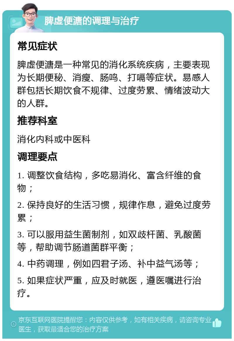 脾虚便溏的调理与治疗 常见症状 脾虚便溏是一种常见的消化系统疾病，主要表现为长期便秘、消瘦、肠鸣、打嗝等症状。易感人群包括长期饮食不规律、过度劳累、情绪波动大的人群。 推荐科室 消化内科或中医科 调理要点 1. 调整饮食结构，多吃易消化、富含纤维的食物； 2. 保持良好的生活习惯，规律作息，避免过度劳累； 3. 可以服用益生菌制剂，如双歧杆菌、乳酸菌等，帮助调节肠道菌群平衡； 4. 中药调理，例如四君子汤、补中益气汤等； 5. 如果症状严重，应及时就医，遵医嘱进行治疗。