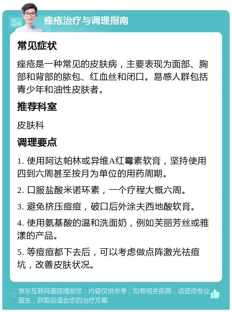 痤疮治疗与调理指南 常见症状 痤疮是一种常见的皮肤病，主要表现为面部、胸部和背部的脓包、红血丝和闭口。易感人群包括青少年和油性皮肤者。 推荐科室 皮肤科 调理要点 1. 使用阿达帕林或异维A红霉素软膏，坚持使用四到六周甚至按月为单位的用药周期。 2. 口服盐酸米诺环素，一个疗程大概六周。 3. 避免挤压痘痘，破口后外涂夫西地酸软膏。 4. 使用氨基酸的温和洗面奶，例如芙丽芳丝或雅漾的产品。 5. 等痘痘都下去后，可以考虑做点阵激光祛痘坑，改善皮肤状况。