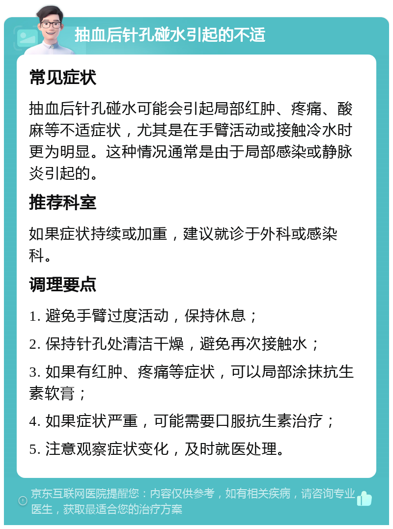 抽血后针孔碰水引起的不适 常见症状 抽血后针孔碰水可能会引起局部红肿、疼痛、酸麻等不适症状，尤其是在手臂活动或接触冷水时更为明显。这种情况通常是由于局部感染或静脉炎引起的。 推荐科室 如果症状持续或加重，建议就诊于外科或感染科。 调理要点 1. 避免手臂过度活动，保持休息； 2. 保持针孔处清洁干燥，避免再次接触水； 3. 如果有红肿、疼痛等症状，可以局部涂抹抗生素软膏； 4. 如果症状严重，可能需要口服抗生素治疗； 5. 注意观察症状变化，及时就医处理。