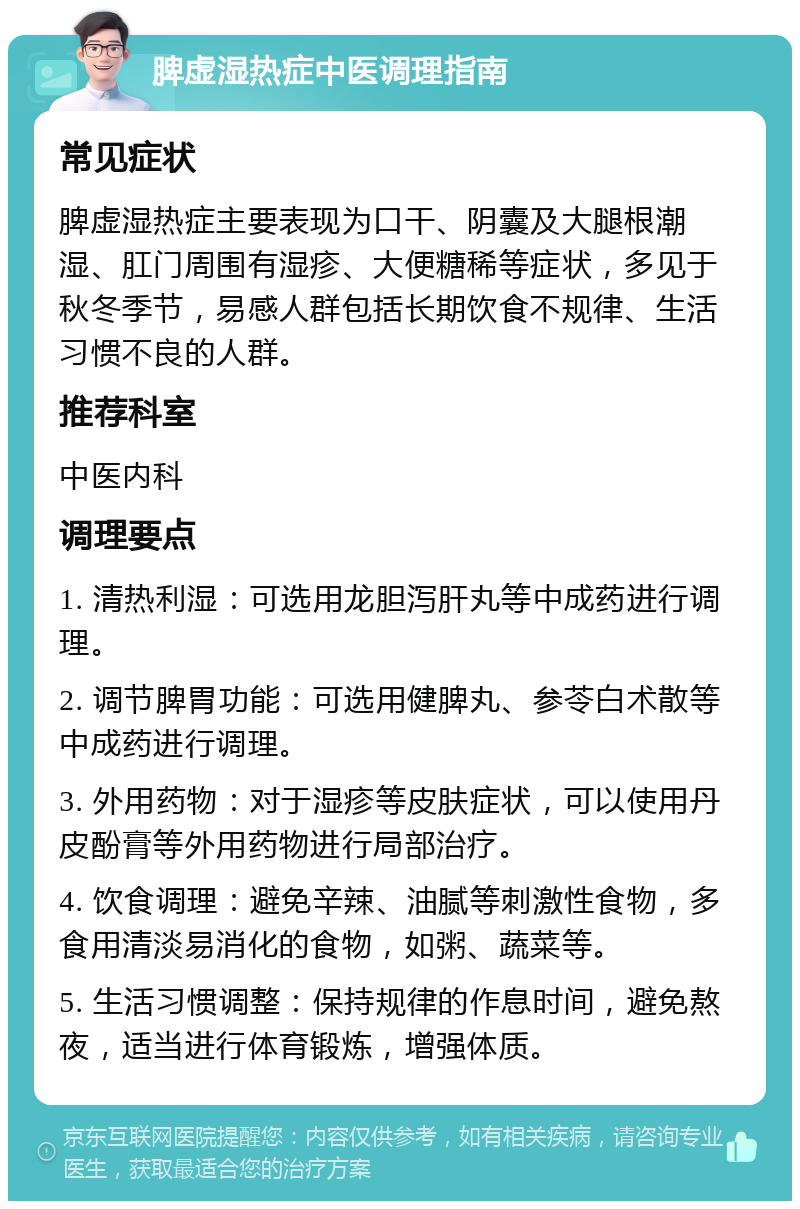 脾虚湿热症中医调理指南 常见症状 脾虚湿热症主要表现为口干、阴囊及大腿根潮湿、肛门周围有湿疹、大便糖稀等症状，多见于秋冬季节，易感人群包括长期饮食不规律、生活习惯不良的人群。 推荐科室 中医内科 调理要点 1. 清热利湿：可选用龙胆泻肝丸等中成药进行调理。 2. 调节脾胃功能：可选用健脾丸、参苓白术散等中成药进行调理。 3. 外用药物：对于湿疹等皮肤症状，可以使用丹皮酚膏等外用药物进行局部治疗。 4. 饮食调理：避免辛辣、油腻等刺激性食物，多食用清淡易消化的食物，如粥、蔬菜等。 5. 生活习惯调整：保持规律的作息时间，避免熬夜，适当进行体育锻炼，增强体质。