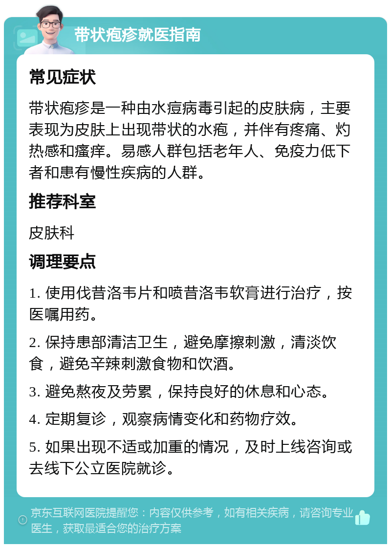 带状疱疹就医指南 常见症状 带状疱疹是一种由水痘病毒引起的皮肤病，主要表现为皮肤上出现带状的水疱，并伴有疼痛、灼热感和瘙痒。易感人群包括老年人、免疫力低下者和患有慢性疾病的人群。 推荐科室 皮肤科 调理要点 1. 使用伐昔洛韦片和喷昔洛韦软膏进行治疗，按医嘱用药。 2. 保持患部清洁卫生，避免摩擦刺激，清淡饮食，避免辛辣刺激食物和饮酒。 3. 避免熬夜及劳累，保持良好的休息和心态。 4. 定期复诊，观察病情变化和药物疗效。 5. 如果出现不适或加重的情况，及时上线咨询或去线下公立医院就诊。