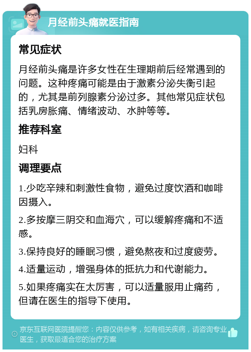 月经前头痛就医指南 常见症状 月经前头痛是许多女性在生理期前后经常遇到的问题。这种疼痛可能是由于激素分泌失衡引起的，尤其是前列腺素分泌过多。其他常见症状包括乳房胀痛、情绪波动、水肿等等。 推荐科室 妇科 调理要点 1.少吃辛辣和刺激性食物，避免过度饮酒和咖啡因摄入。 2.多按摩三阴交和血海穴，可以缓解疼痛和不适感。 3.保持良好的睡眠习惯，避免熬夜和过度疲劳。 4.适量运动，增强身体的抵抗力和代谢能力。 5.如果疼痛实在太厉害，可以适量服用止痛药，但请在医生的指导下使用。