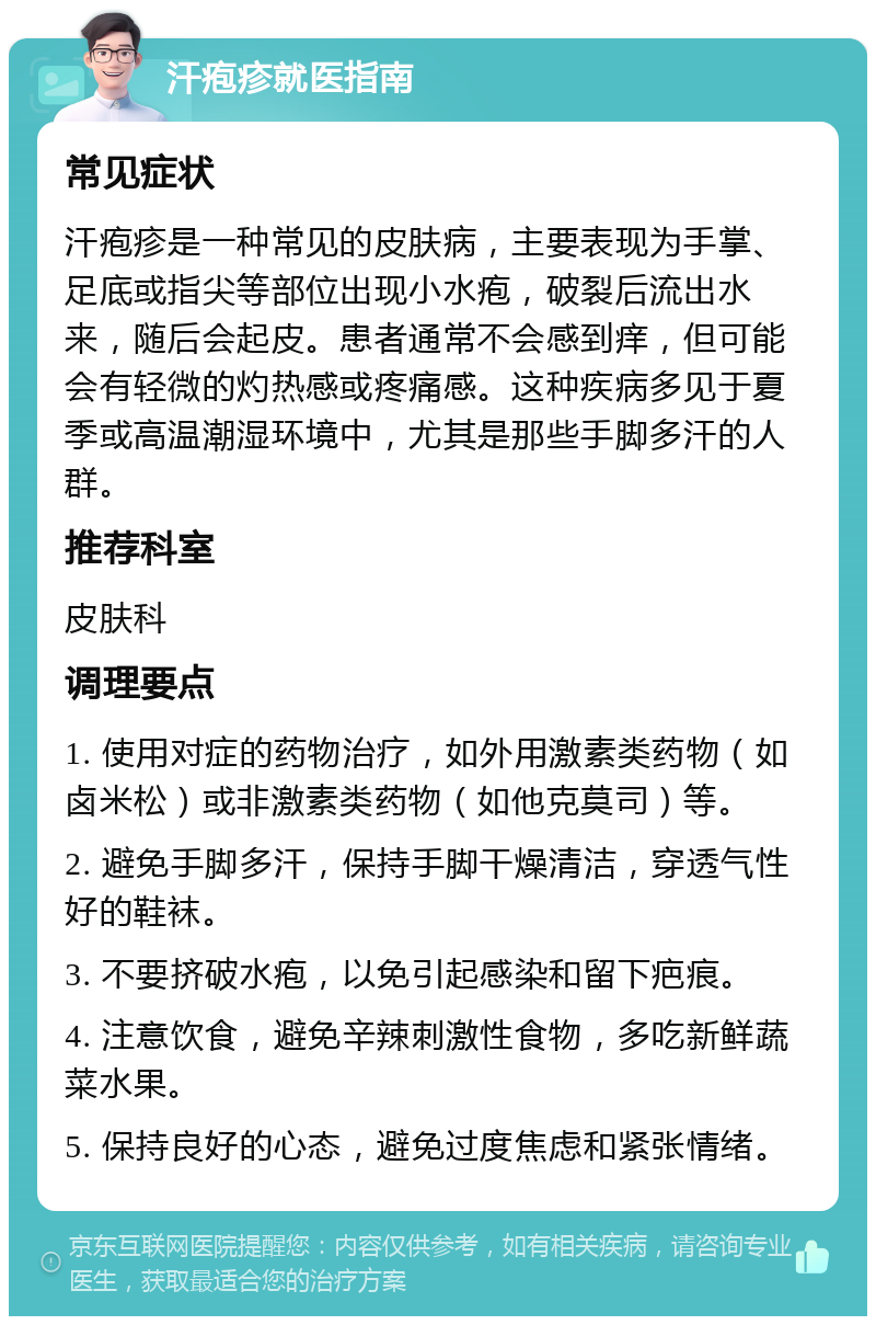 汗疱疹就医指南 常见症状 汗疱疹是一种常见的皮肤病，主要表现为手掌、足底或指尖等部位出现小水疱，破裂后流出水来，随后会起皮。患者通常不会感到痒，但可能会有轻微的灼热感或疼痛感。这种疾病多见于夏季或高温潮湿环境中，尤其是那些手脚多汗的人群。 推荐科室 皮肤科 调理要点 1. 使用对症的药物治疗，如外用激素类药物（如卤米松）或非激素类药物（如他克莫司）等。 2. 避免手脚多汗，保持手脚干燥清洁，穿透气性好的鞋袜。 3. 不要挤破水疱，以免引起感染和留下疤痕。 4. 注意饮食，避免辛辣刺激性食物，多吃新鲜蔬菜水果。 5. 保持良好的心态，避免过度焦虑和紧张情绪。