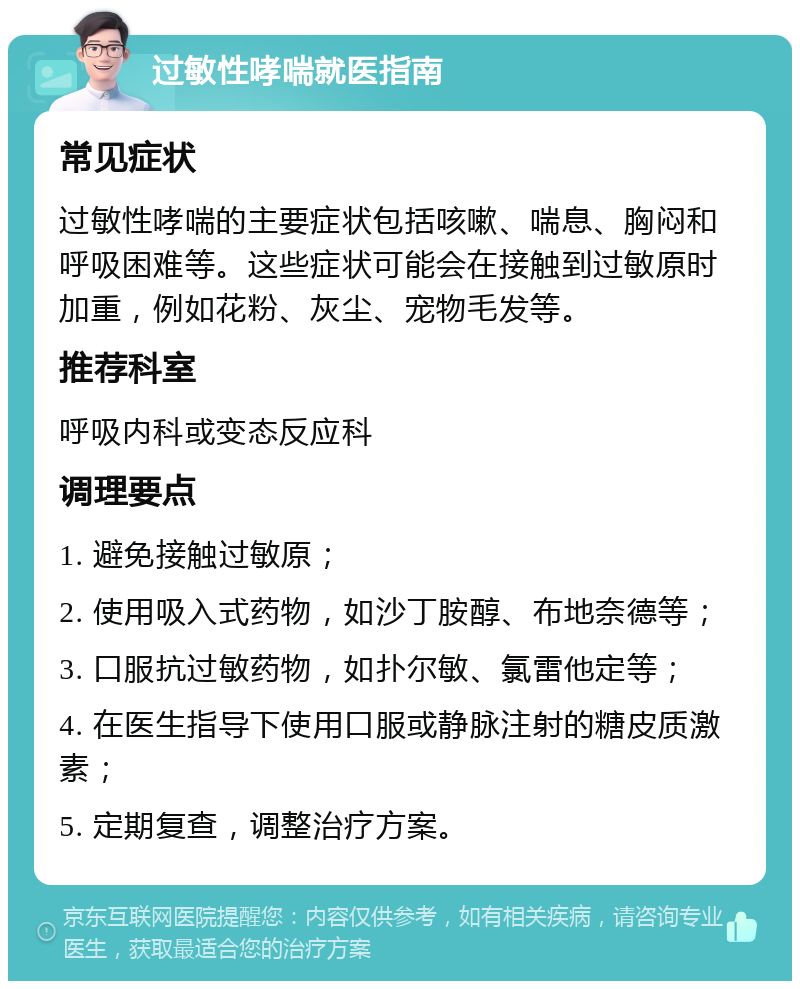 过敏性哮喘就医指南 常见症状 过敏性哮喘的主要症状包括咳嗽、喘息、胸闷和呼吸困难等。这些症状可能会在接触到过敏原时加重，例如花粉、灰尘、宠物毛发等。 推荐科室 呼吸内科或变态反应科 调理要点 1. 避免接触过敏原； 2. 使用吸入式药物，如沙丁胺醇、布地奈德等； 3. 口服抗过敏药物，如扑尔敏、氯雷他定等； 4. 在医生指导下使用口服或静脉注射的糖皮质激素； 5. 定期复查，调整治疗方案。