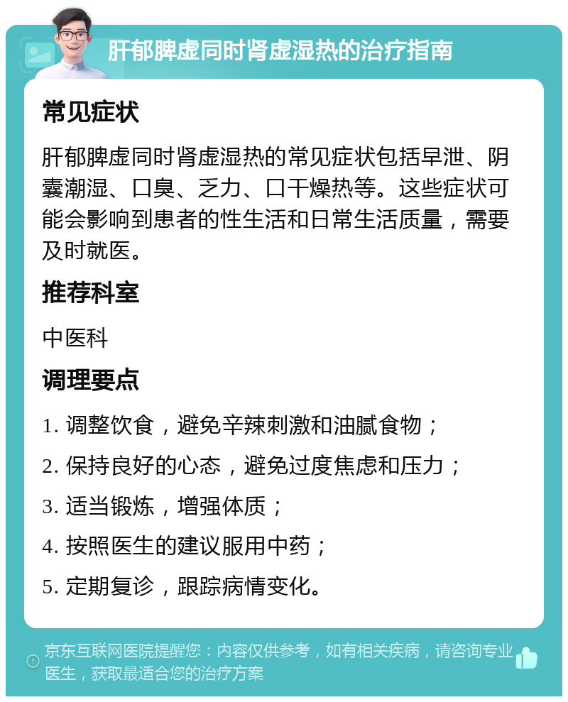 肝郁脾虚同时肾虚湿热的治疗指南 常见症状 肝郁脾虚同时肾虚湿热的常见症状包括早泄、阴囊潮湿、口臭、乏力、口干燥热等。这些症状可能会影响到患者的性生活和日常生活质量，需要及时就医。 推荐科室 中医科 调理要点 1. 调整饮食，避免辛辣刺激和油腻食物； 2. 保持良好的心态，避免过度焦虑和压力； 3. 适当锻炼，增强体质； 4. 按照医生的建议服用中药； 5. 定期复诊，跟踪病情变化。