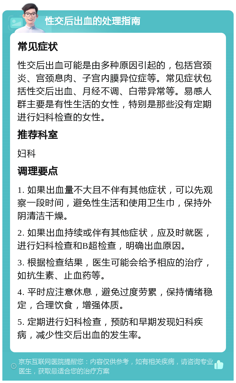 性交后出血的处理指南 常见症状 性交后出血可能是由多种原因引起的，包括宫颈炎、宫颈息肉、子宫内膜异位症等。常见症状包括性交后出血、月经不调、白带异常等。易感人群主要是有性生活的女性，特别是那些没有定期进行妇科检查的女性。 推荐科室 妇科 调理要点 1. 如果出血量不大且不伴有其他症状，可以先观察一段时间，避免性生活和使用卫生巾，保持外阴清洁干燥。 2. 如果出血持续或伴有其他症状，应及时就医，进行妇科检查和B超检查，明确出血原因。 3. 根据检查结果，医生可能会给予相应的治疗，如抗生素、止血药等。 4. 平时应注意休息，避免过度劳累，保持情绪稳定，合理饮食，增强体质。 5. 定期进行妇科检查，预防和早期发现妇科疾病，减少性交后出血的发生率。