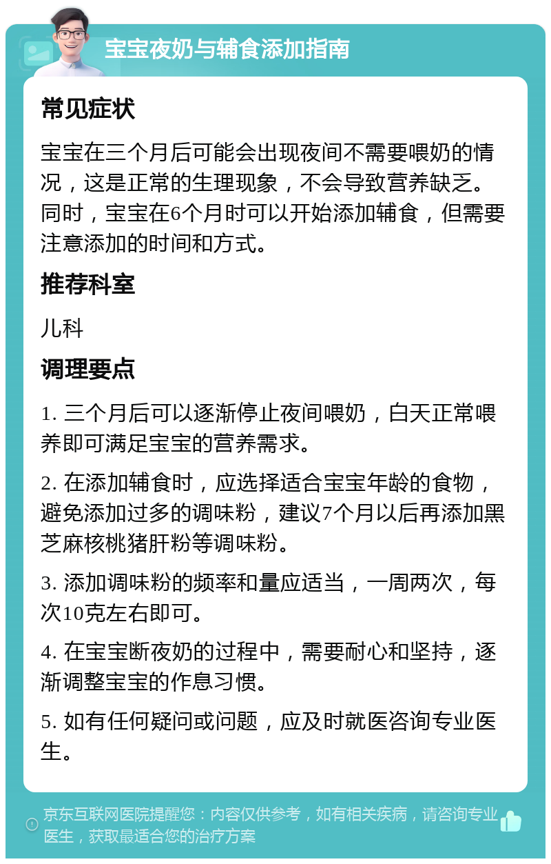 宝宝夜奶与辅食添加指南 常见症状 宝宝在三个月后可能会出现夜间不需要喂奶的情况，这是正常的生理现象，不会导致营养缺乏。同时，宝宝在6个月时可以开始添加辅食，但需要注意添加的时间和方式。 推荐科室 儿科 调理要点 1. 三个月后可以逐渐停止夜间喂奶，白天正常喂养即可满足宝宝的营养需求。 2. 在添加辅食时，应选择适合宝宝年龄的食物，避免添加过多的调味粉，建议7个月以后再添加黑芝麻核桃猪肝粉等调味粉。 3. 添加调味粉的频率和量应适当，一周两次，每次10克左右即可。 4. 在宝宝断夜奶的过程中，需要耐心和坚持，逐渐调整宝宝的作息习惯。 5. 如有任何疑问或问题，应及时就医咨询专业医生。