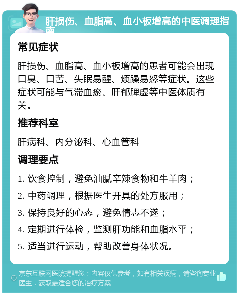 肝损伤、血脂高、血小板增高的中医调理指南 常见症状 肝损伤、血脂高、血小板增高的患者可能会出现口臭、口苦、失眠易醒、烦躁易怒等症状。这些症状可能与气滞血瘀、肝郁脾虚等中医体质有关。 推荐科室 肝病科、内分泌科、心血管科 调理要点 1. 饮食控制，避免油腻辛辣食物和牛羊肉； 2. 中药调理，根据医生开具的处方服用； 3. 保持良好的心态，避免情志不遂； 4. 定期进行体检，监测肝功能和血脂水平； 5. 适当进行运动，帮助改善身体状况。