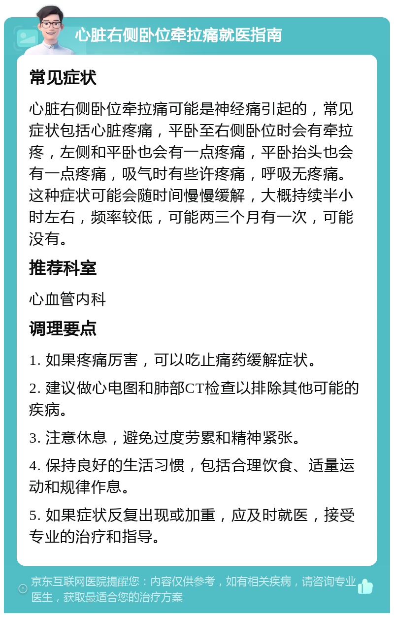 心脏右侧卧位牵拉痛就医指南 常见症状 心脏右侧卧位牵拉痛可能是神经痛引起的，常见症状包括心脏疼痛，平卧至右侧卧位时会有牵拉疼，左侧和平卧也会有一点疼痛，平卧抬头也会有一点疼痛，吸气时有些许疼痛，呼吸无疼痛。这种症状可能会随时间慢慢缓解，大概持续半小时左右，频率较低，可能两三个月有一次，可能没有。 推荐科室 心血管内科 调理要点 1. 如果疼痛厉害，可以吃止痛药缓解症状。 2. 建议做心电图和肺部CT检查以排除其他可能的疾病。 3. 注意休息，避免过度劳累和精神紧张。 4. 保持良好的生活习惯，包括合理饮食、适量运动和规律作息。 5. 如果症状反复出现或加重，应及时就医，接受专业的治疗和指导。