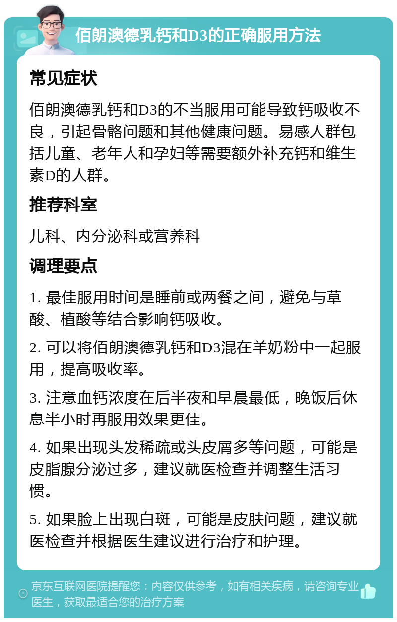 佰朗澳德乳钙和D3的正确服用方法 常见症状 佰朗澳德乳钙和D3的不当服用可能导致钙吸收不良，引起骨骼问题和其他健康问题。易感人群包括儿童、老年人和孕妇等需要额外补充钙和维生素D的人群。 推荐科室 儿科、内分泌科或营养科 调理要点 1. 最佳服用时间是睡前或两餐之间，避免与草酸、植酸等结合影响钙吸收。 2. 可以将佰朗澳德乳钙和D3混在羊奶粉中一起服用，提高吸收率。 3. 注意血钙浓度在后半夜和早晨最低，晚饭后休息半小时再服用效果更佳。 4. 如果出现头发稀疏或头皮屑多等问题，可能是皮脂腺分泌过多，建议就医检查并调整生活习惯。 5. 如果脸上出现白斑，可能是皮肤问题，建议就医检查并根据医生建议进行治疗和护理。