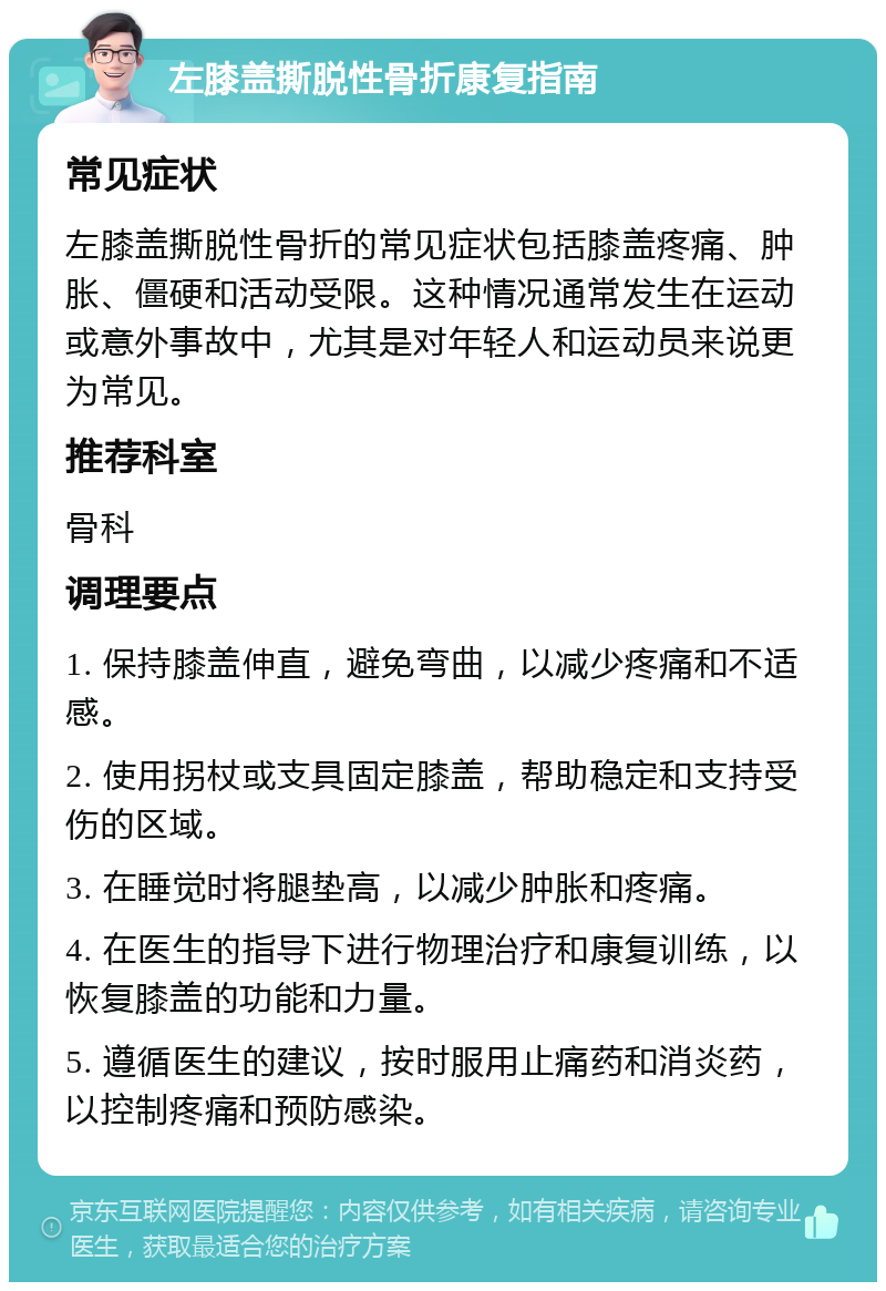 左膝盖撕脱性骨折康复指南 常见症状 左膝盖撕脱性骨折的常见症状包括膝盖疼痛、肿胀、僵硬和活动受限。这种情况通常发生在运动或意外事故中，尤其是对年轻人和运动员来说更为常见。 推荐科室 骨科 调理要点 1. 保持膝盖伸直，避免弯曲，以减少疼痛和不适感。 2. 使用拐杖或支具固定膝盖，帮助稳定和支持受伤的区域。 3. 在睡觉时将腿垫高，以减少肿胀和疼痛。 4. 在医生的指导下进行物理治疗和康复训练，以恢复膝盖的功能和力量。 5. 遵循医生的建议，按时服用止痛药和消炎药，以控制疼痛和预防感染。