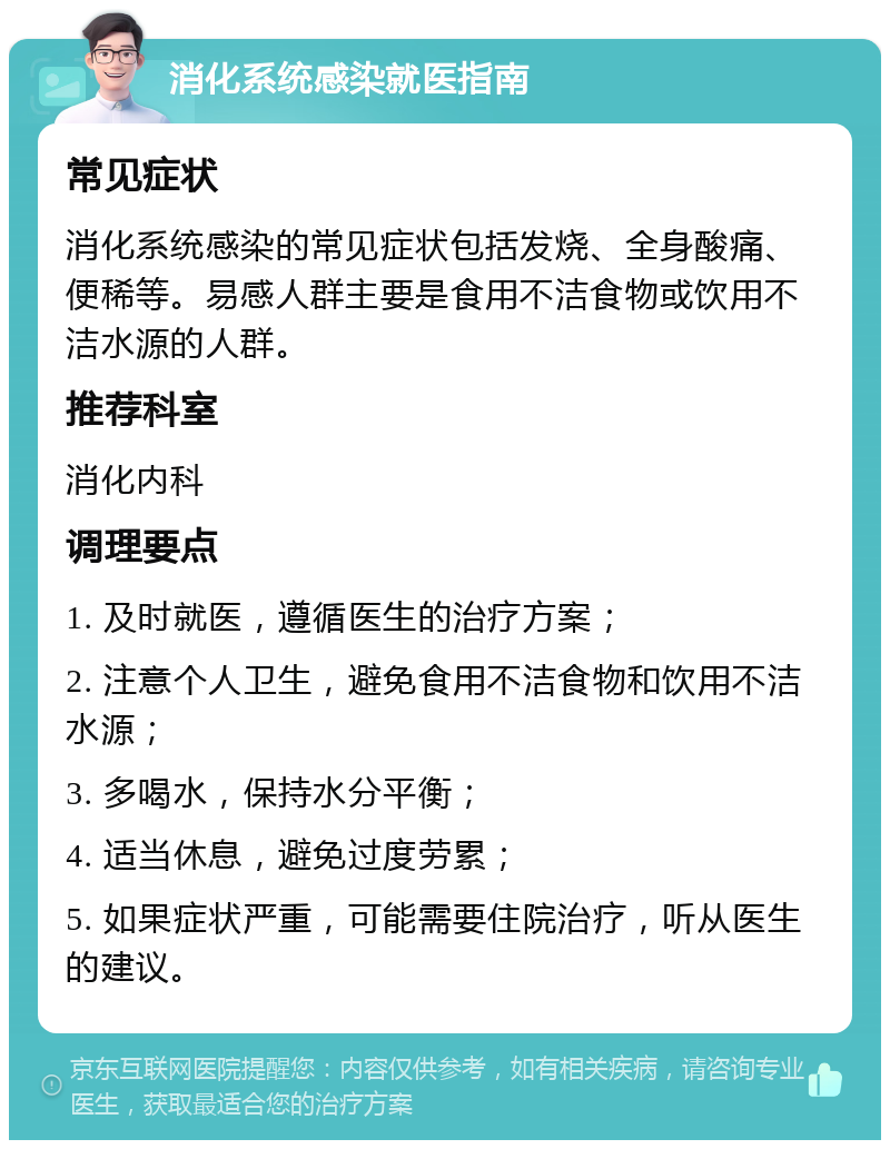 消化系统感染就医指南 常见症状 消化系统感染的常见症状包括发烧、全身酸痛、便稀等。易感人群主要是食用不洁食物或饮用不洁水源的人群。 推荐科室 消化内科 调理要点 1. 及时就医，遵循医生的治疗方案； 2. 注意个人卫生，避免食用不洁食物和饮用不洁水源； 3. 多喝水，保持水分平衡； 4. 适当休息，避免过度劳累； 5. 如果症状严重，可能需要住院治疗，听从医生的建议。