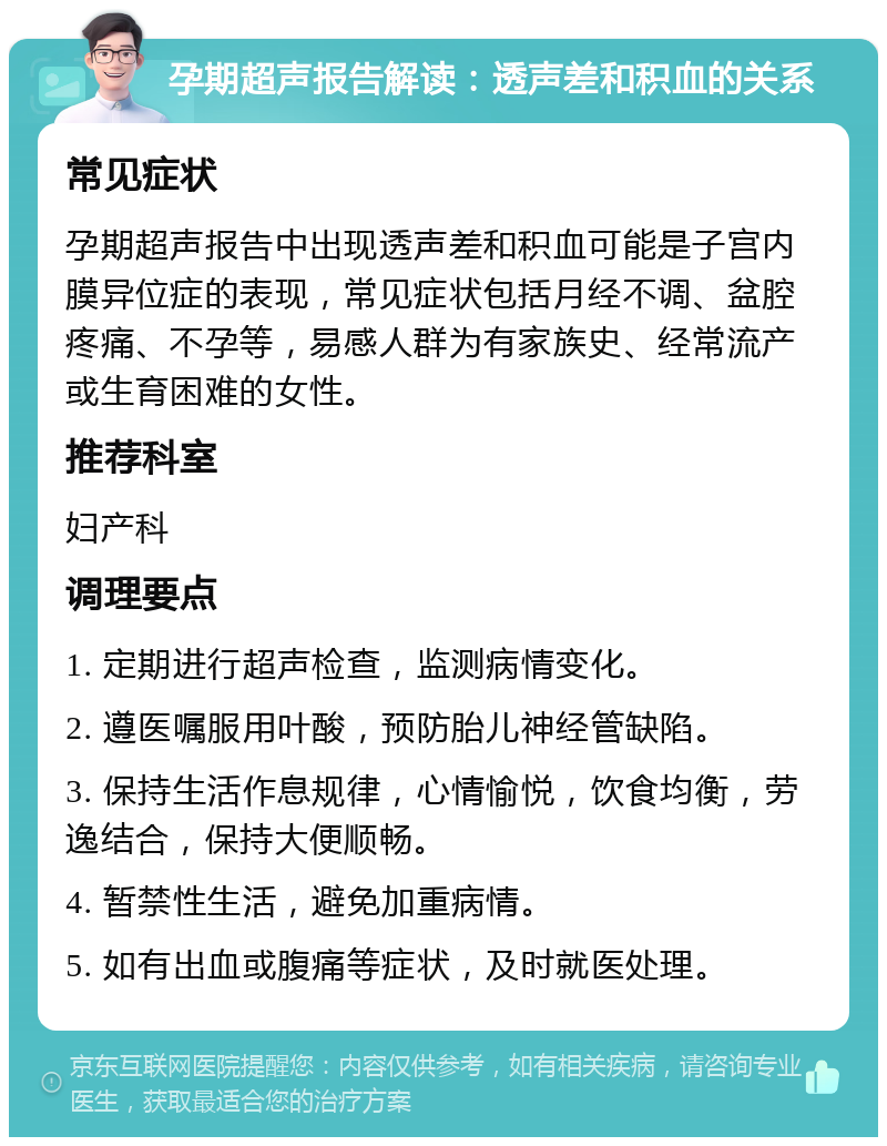 孕期超声报告解读：透声差和积血的关系 常见症状 孕期超声报告中出现透声差和积血可能是子宫内膜异位症的表现，常见症状包括月经不调、盆腔疼痛、不孕等，易感人群为有家族史、经常流产或生育困难的女性。 推荐科室 妇产科 调理要点 1. 定期进行超声检查，监测病情变化。 2. 遵医嘱服用叶酸，预防胎儿神经管缺陷。 3. 保持生活作息规律，心情愉悦，饮食均衡，劳逸结合，保持大便顺畅。 4. 暂禁性生活，避免加重病情。 5. 如有出血或腹痛等症状，及时就医处理。