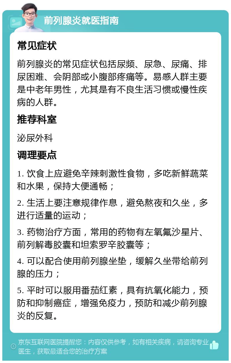 前列腺炎就医指南 常见症状 前列腺炎的常见症状包括尿频、尿急、尿痛、排尿困难、会阴部或小腹部疼痛等。易感人群主要是中老年男性，尤其是有不良生活习惯或慢性疾病的人群。 推荐科室 泌尿外科 调理要点 1. 饮食上应避免辛辣刺激性食物，多吃新鲜蔬菜和水果，保持大便通畅； 2. 生活上要注意规律作息，避免熬夜和久坐，多进行适量的运动； 3. 药物治疗方面，常用的药物有左氧氟沙星片、前列解毒胶囊和坦索罗辛胶囊等； 4. 可以配合使用前列腺坐垫，缓解久坐带给前列腺的压力； 5. 平时可以服用番茄红素，具有抗氧化能力，预防和抑制癌症，增强免疫力，预防和减少前列腺炎的反复。