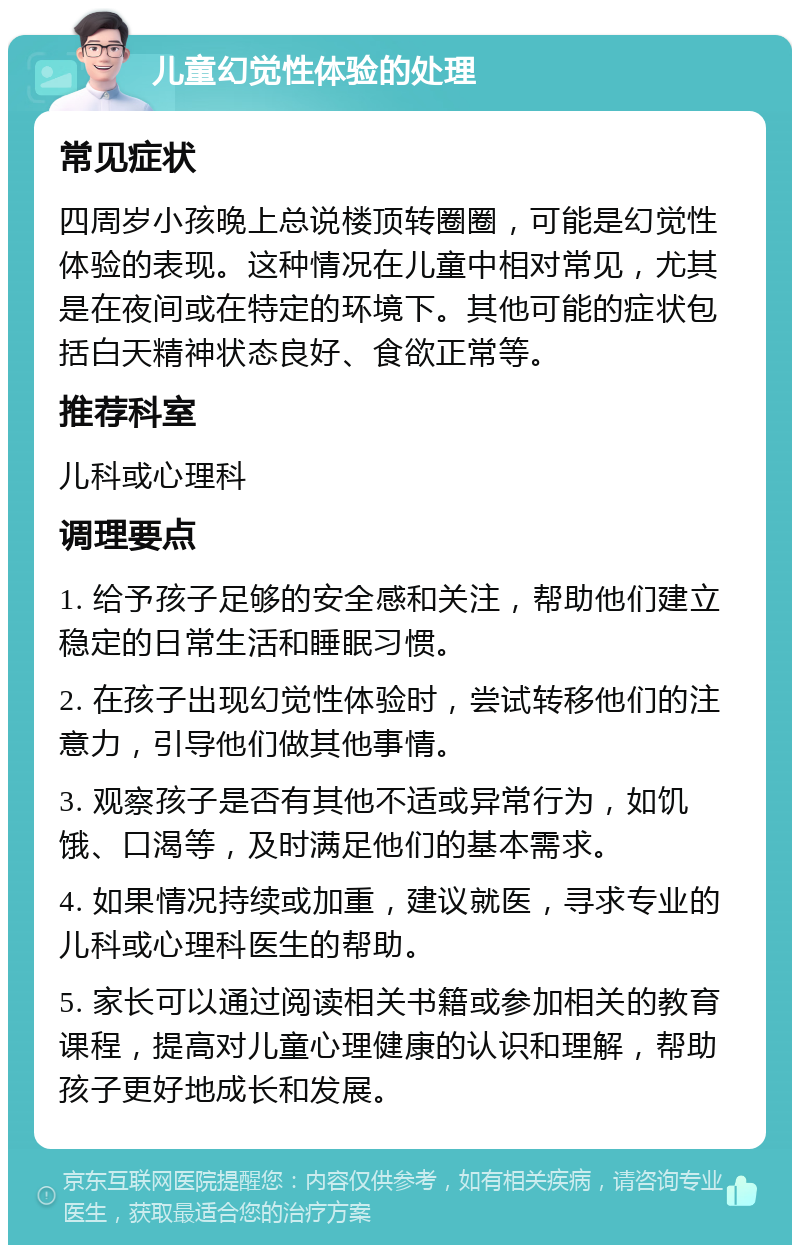 儿童幻觉性体验的处理 常见症状 四周岁小孩晚上总说楼顶转圈圈，可能是幻觉性体验的表现。这种情况在儿童中相对常见，尤其是在夜间或在特定的环境下。其他可能的症状包括白天精神状态良好、食欲正常等。 推荐科室 儿科或心理科 调理要点 1. 给予孩子足够的安全感和关注，帮助他们建立稳定的日常生活和睡眠习惯。 2. 在孩子出现幻觉性体验时，尝试转移他们的注意力，引导他们做其他事情。 3. 观察孩子是否有其他不适或异常行为，如饥饿、口渴等，及时满足他们的基本需求。 4. 如果情况持续或加重，建议就医，寻求专业的儿科或心理科医生的帮助。 5. 家长可以通过阅读相关书籍或参加相关的教育课程，提高对儿童心理健康的认识和理解，帮助孩子更好地成长和发展。