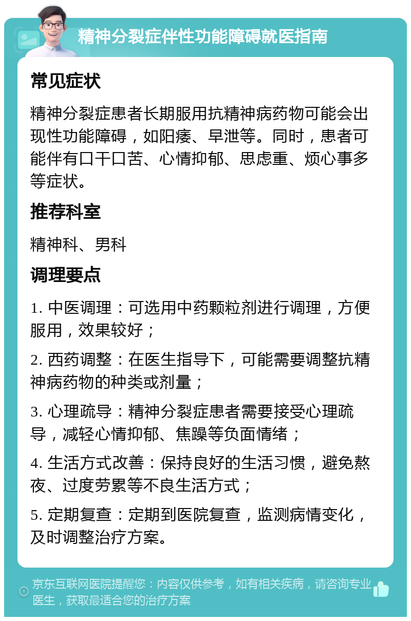 精神分裂症伴性功能障碍就医指南 常见症状 精神分裂症患者长期服用抗精神病药物可能会出现性功能障碍，如阳痿、早泄等。同时，患者可能伴有口干口苦、心情抑郁、思虑重、烦心事多等症状。 推荐科室 精神科、男科 调理要点 1. 中医调理：可选用中药颗粒剂进行调理，方便服用，效果较好； 2. 西药调整：在医生指导下，可能需要调整抗精神病药物的种类或剂量； 3. 心理疏导：精神分裂症患者需要接受心理疏导，减轻心情抑郁、焦躁等负面情绪； 4. 生活方式改善：保持良好的生活习惯，避免熬夜、过度劳累等不良生活方式； 5. 定期复查：定期到医院复查，监测病情变化，及时调整治疗方案。