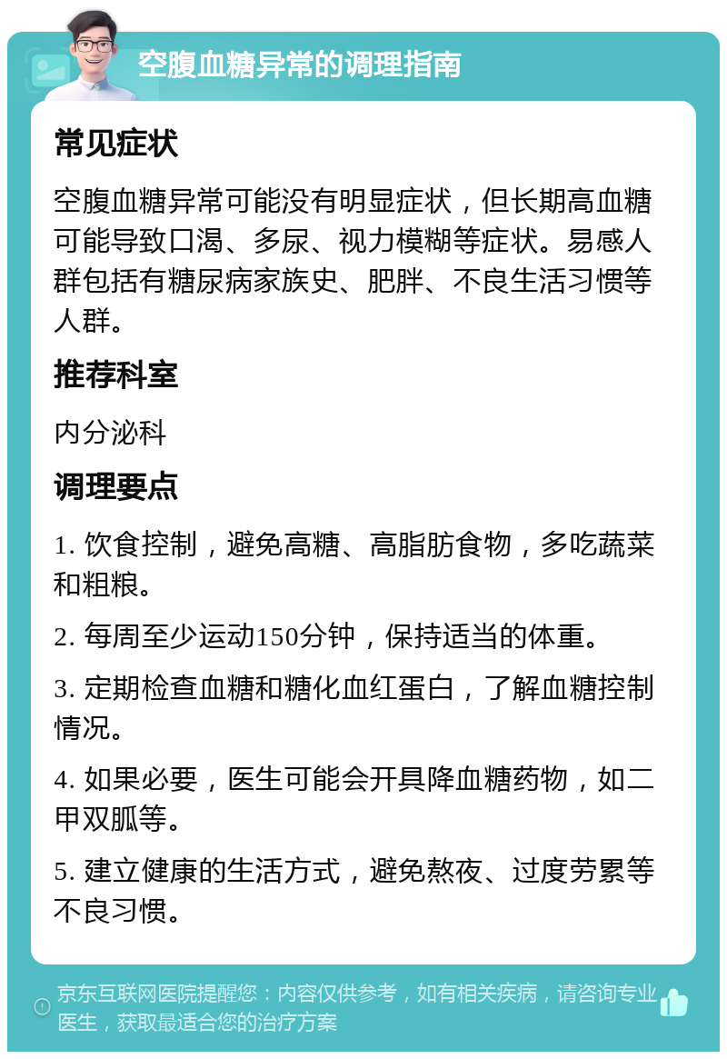 空腹血糖异常的调理指南 常见症状 空腹血糖异常可能没有明显症状，但长期高血糖可能导致口渴、多尿、视力模糊等症状。易感人群包括有糖尿病家族史、肥胖、不良生活习惯等人群。 推荐科室 内分泌科 调理要点 1. 饮食控制，避免高糖、高脂肪食物，多吃蔬菜和粗粮。 2. 每周至少运动150分钟，保持适当的体重。 3. 定期检查血糖和糖化血红蛋白，了解血糖控制情况。 4. 如果必要，医生可能会开具降血糖药物，如二甲双胍等。 5. 建立健康的生活方式，避免熬夜、过度劳累等不良习惯。