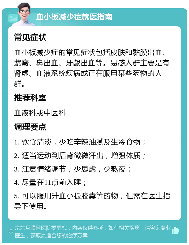 血小板减少症就医指南 常见症状 血小板减少症的常见症状包括皮肤和黏膜出血、紫癜、鼻出血、牙龈出血等。易感人群主要是有肾虚、血液系统疾病或正在服用某些药物的人群。 推荐科室 血液科或中医科 调理要点 1. 饮食清淡，少吃辛辣油腻及生冷食物； 2. 适当运动到后背微微汗出，增强体质； 3. 注意情绪调节，少思虑，少熬夜； 4. 尽量在11点前入睡； 5. 可以服用升血小板胶囊等药物，但需在医生指导下使用。