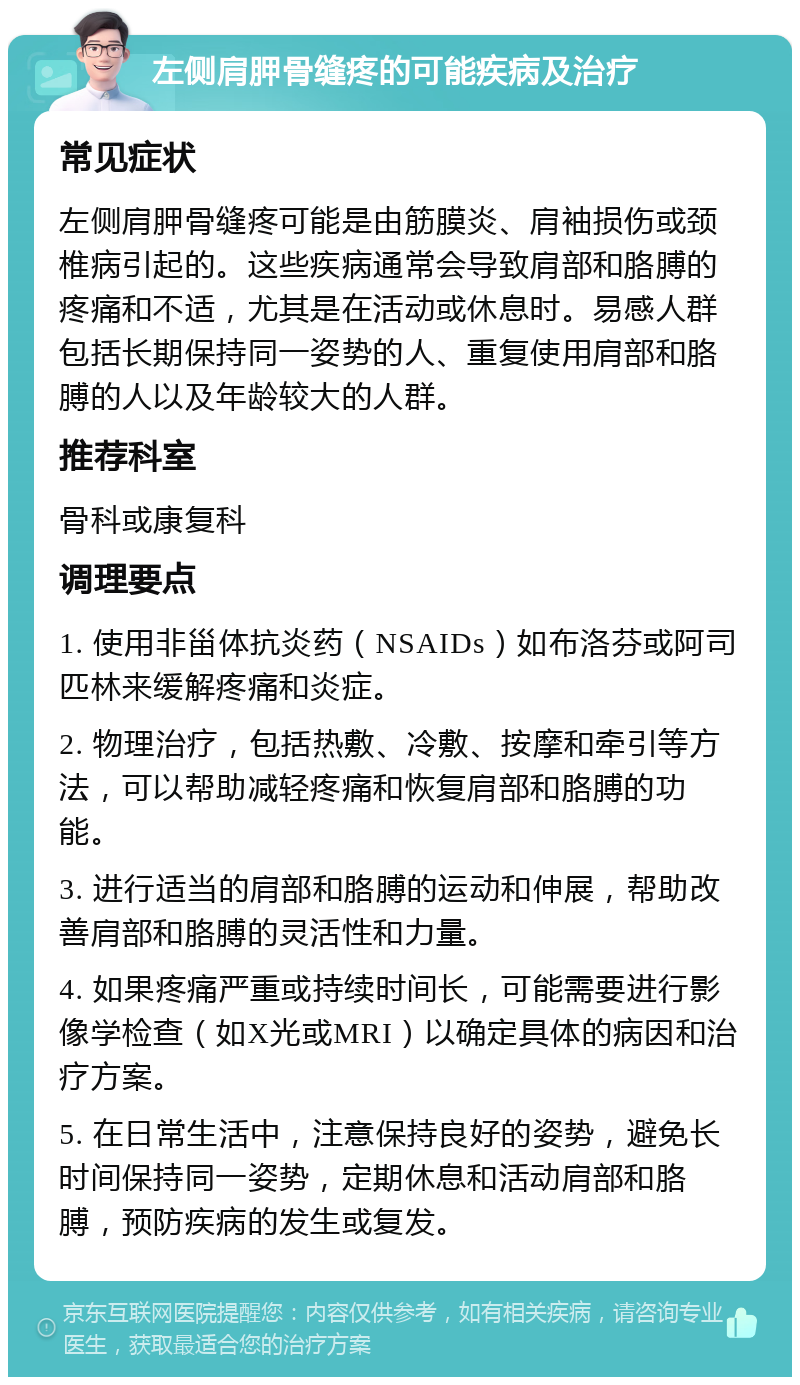 左侧肩胛骨缝疼的可能疾病及治疗 常见症状 左侧肩胛骨缝疼可能是由筋膜炎、肩袖损伤或颈椎病引起的。这些疾病通常会导致肩部和胳膊的疼痛和不适，尤其是在活动或休息时。易感人群包括长期保持同一姿势的人、重复使用肩部和胳膊的人以及年龄较大的人群。 推荐科室 骨科或康复科 调理要点 1. 使用非甾体抗炎药（NSAIDs）如布洛芬或阿司匹林来缓解疼痛和炎症。 2. 物理治疗，包括热敷、冷敷、按摩和牵引等方法，可以帮助减轻疼痛和恢复肩部和胳膊的功能。 3. 进行适当的肩部和胳膊的运动和伸展，帮助改善肩部和胳膊的灵活性和力量。 4. 如果疼痛严重或持续时间长，可能需要进行影像学检查（如X光或MRI）以确定具体的病因和治疗方案。 5. 在日常生活中，注意保持良好的姿势，避免长时间保持同一姿势，定期休息和活动肩部和胳膊，预防疾病的发生或复发。