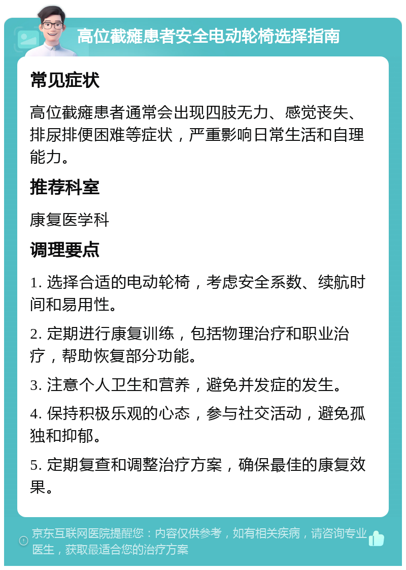 高位截瘫患者安全电动轮椅选择指南 常见症状 高位截瘫患者通常会出现四肢无力、感觉丧失、排尿排便困难等症状，严重影响日常生活和自理能力。 推荐科室 康复医学科 调理要点 1. 选择合适的电动轮椅，考虑安全系数、续航时间和易用性。 2. 定期进行康复训练，包括物理治疗和职业治疗，帮助恢复部分功能。 3. 注意个人卫生和营养，避免并发症的发生。 4. 保持积极乐观的心态，参与社交活动，避免孤独和抑郁。 5. 定期复查和调整治疗方案，确保最佳的康复效果。