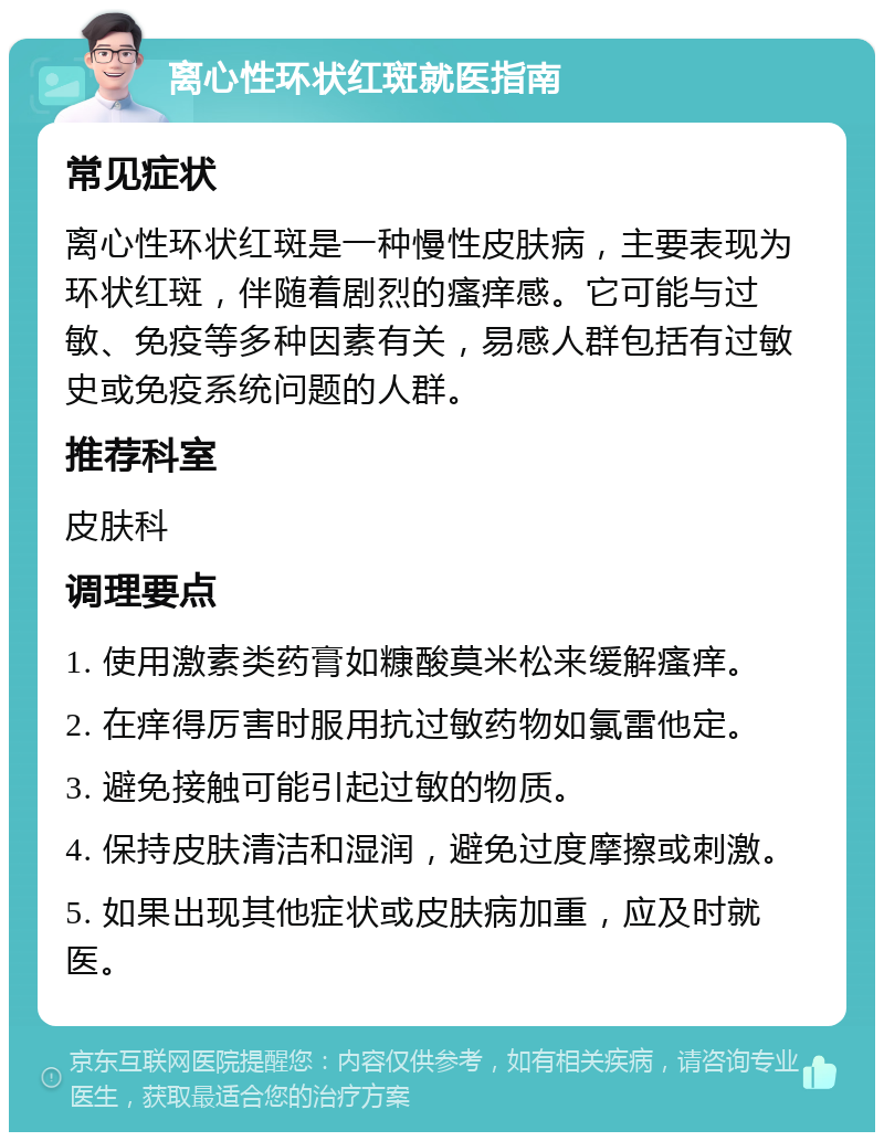 离心性环状红斑就医指南 常见症状 离心性环状红斑是一种慢性皮肤病，主要表现为环状红斑，伴随着剧烈的瘙痒感。它可能与过敏、免疫等多种因素有关，易感人群包括有过敏史或免疫系统问题的人群。 推荐科室 皮肤科 调理要点 1. 使用激素类药膏如糠酸莫米松来缓解瘙痒。 2. 在痒得厉害时服用抗过敏药物如氯雷他定。 3. 避免接触可能引起过敏的物质。 4. 保持皮肤清洁和湿润，避免过度摩擦或刺激。 5. 如果出现其他症状或皮肤病加重，应及时就医。