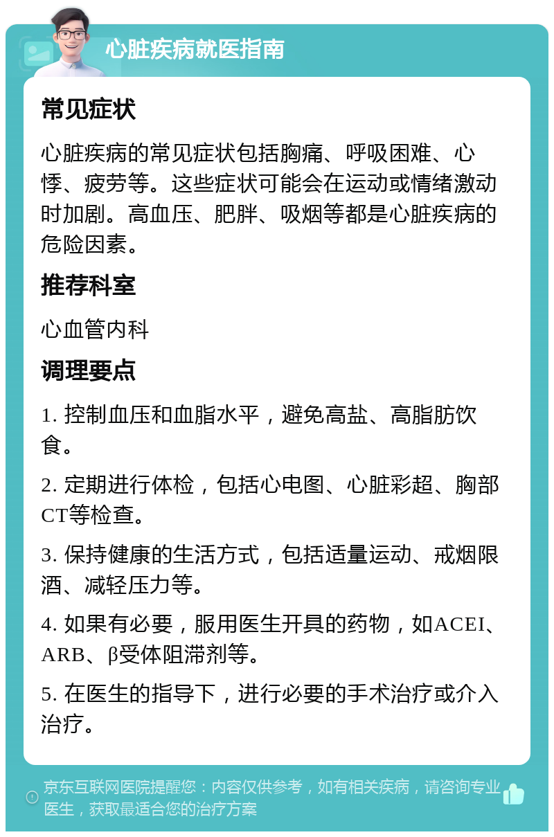 心脏疾病就医指南 常见症状 心脏疾病的常见症状包括胸痛、呼吸困难、心悸、疲劳等。这些症状可能会在运动或情绪激动时加剧。高血压、肥胖、吸烟等都是心脏疾病的危险因素。 推荐科室 心血管内科 调理要点 1. 控制血压和血脂水平，避免高盐、高脂肪饮食。 2. 定期进行体检，包括心电图、心脏彩超、胸部CT等检查。 3. 保持健康的生活方式，包括适量运动、戒烟限酒、减轻压力等。 4. 如果有必要，服用医生开具的药物，如ACEI、ARB、β受体阻滞剂等。 5. 在医生的指导下，进行必要的手术治疗或介入治疗。