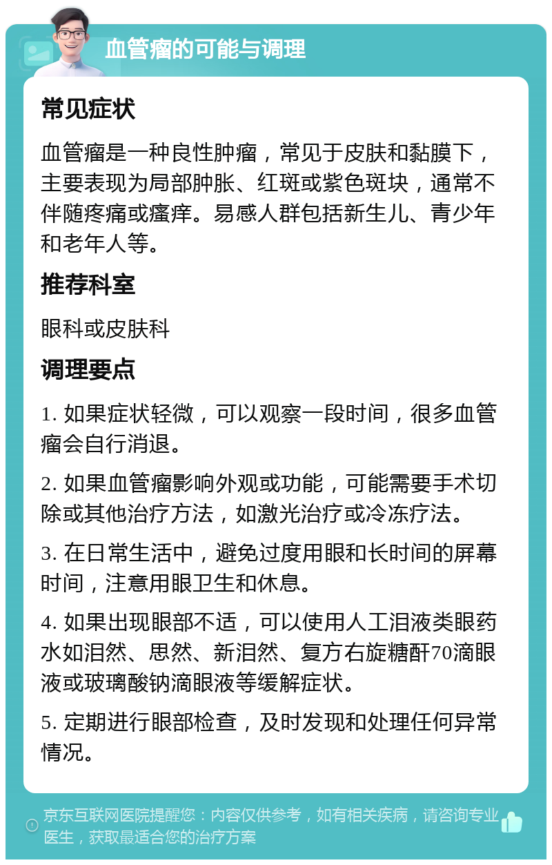 血管瘤的可能与调理 常见症状 血管瘤是一种良性肿瘤，常见于皮肤和黏膜下，主要表现为局部肿胀、红斑或紫色斑块，通常不伴随疼痛或瘙痒。易感人群包括新生儿、青少年和老年人等。 推荐科室 眼科或皮肤科 调理要点 1. 如果症状轻微，可以观察一段时间，很多血管瘤会自行消退。 2. 如果血管瘤影响外观或功能，可能需要手术切除或其他治疗方法，如激光治疗或冷冻疗法。 3. 在日常生活中，避免过度用眼和长时间的屏幕时间，注意用眼卫生和休息。 4. 如果出现眼部不适，可以使用人工泪液类眼药水如泪然、思然、新泪然、复方右旋糖酐70滴眼液或玻璃酸钠滴眼液等缓解症状。 5. 定期进行眼部检查，及时发现和处理任何异常情况。