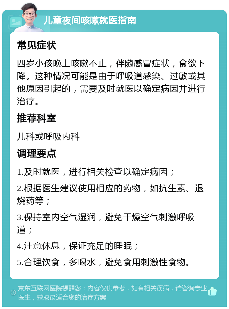 儿童夜间咳嗽就医指南 常见症状 四岁小孩晚上咳嗽不止，伴随感冒症状，食欲下降。这种情况可能是由于呼吸道感染、过敏或其他原因引起的，需要及时就医以确定病因并进行治疗。 推荐科室 儿科或呼吸内科 调理要点 1.及时就医，进行相关检查以确定病因； 2.根据医生建议使用相应的药物，如抗生素、退烧药等； 3.保持室内空气湿润，避免干燥空气刺激呼吸道； 4.注意休息，保证充足的睡眠； 5.合理饮食，多喝水，避免食用刺激性食物。