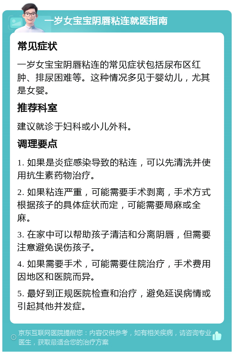 一岁女宝宝阴唇粘连就医指南 常见症状 一岁女宝宝阴唇粘连的常见症状包括尿布区红肿、排尿困难等。这种情况多见于婴幼儿，尤其是女婴。 推荐科室 建议就诊于妇科或小儿外科。 调理要点 1. 如果是炎症感染导致的粘连，可以先清洗并使用抗生素药物治疗。 2. 如果粘连严重，可能需要手术剥离，手术方式根据孩子的具体症状而定，可能需要局麻或全麻。 3. 在家中可以帮助孩子清洁和分离阴唇，但需要注意避免误伤孩子。 4. 如果需要手术，可能需要住院治疗，手术费用因地区和医院而异。 5. 最好到正规医院检查和治疗，避免延误病情或引起其他并发症。