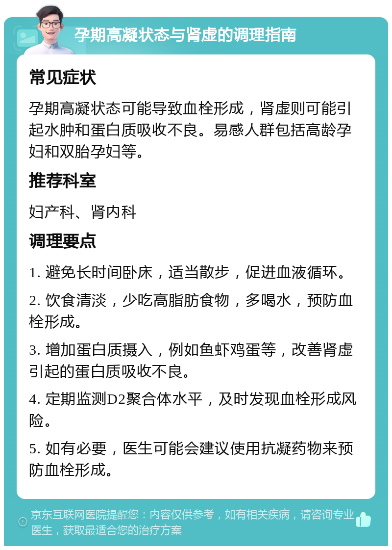 孕期高凝状态与肾虚的调理指南 常见症状 孕期高凝状态可能导致血栓形成，肾虚则可能引起水肿和蛋白质吸收不良。易感人群包括高龄孕妇和双胎孕妇等。 推荐科室 妇产科、肾内科 调理要点 1. 避免长时间卧床，适当散步，促进血液循环。 2. 饮食清淡，少吃高脂肪食物，多喝水，预防血栓形成。 3. 增加蛋白质摄入，例如鱼虾鸡蛋等，改善肾虚引起的蛋白质吸收不良。 4. 定期监测D2聚合体水平，及时发现血栓形成风险。 5. 如有必要，医生可能会建议使用抗凝药物来预防血栓形成。