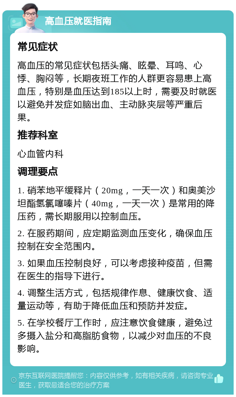 高血压就医指南 常见症状 高血压的常见症状包括头痛、眩晕、耳鸣、心悸、胸闷等，长期夜班工作的人群更容易患上高血压，特别是血压达到185以上时，需要及时就医以避免并发症如脑出血、主动脉夹层等严重后果。 推荐科室 心血管内科 调理要点 1. 硝苯地平缓释片（20mg，一天一次）和奥美沙坦酯氢氯噻嗪片（40mg，一天一次）是常用的降压药，需长期服用以控制血压。 2. 在服药期间，应定期监测血压变化，确保血压控制在安全范围内。 3. 如果血压控制良好，可以考虑接种疫苗，但需在医生的指导下进行。 4. 调整生活方式，包括规律作息、健康饮食、适量运动等，有助于降低血压和预防并发症。 5. 在学校餐厅工作时，应注意饮食健康，避免过多摄入盐分和高脂肪食物，以减少对血压的不良影响。