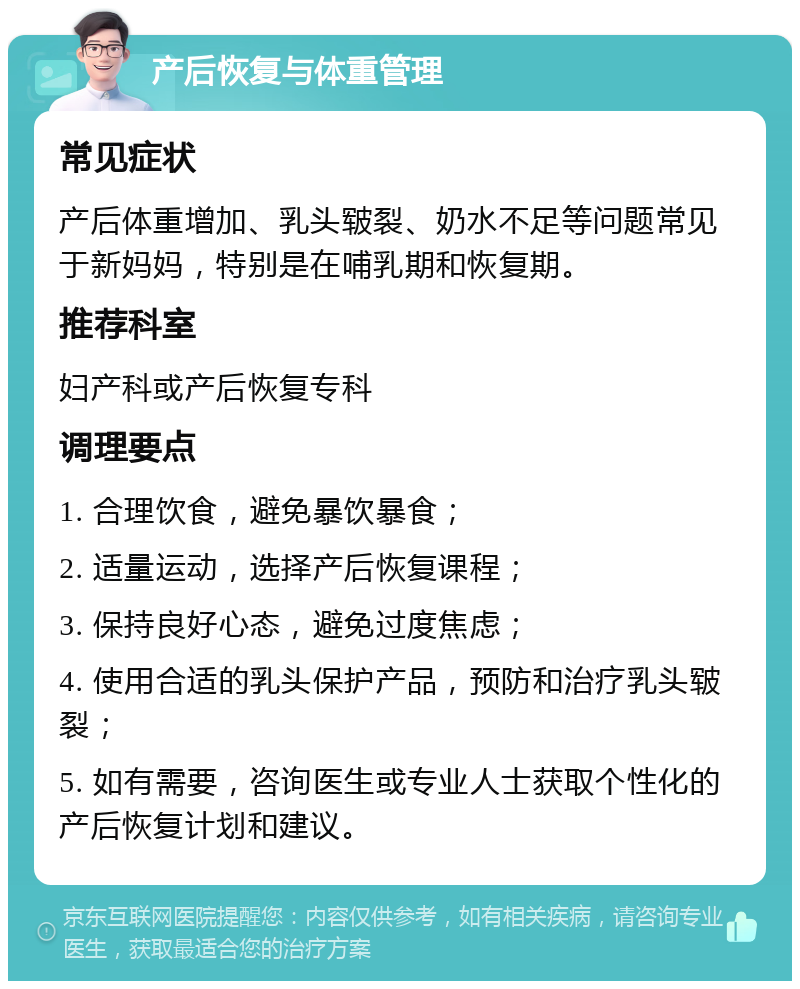 产后恢复与体重管理 常见症状 产后体重增加、乳头皲裂、奶水不足等问题常见于新妈妈，特别是在哺乳期和恢复期。 推荐科室 妇产科或产后恢复专科 调理要点 1. 合理饮食，避免暴饮暴食； 2. 适量运动，选择产后恢复课程； 3. 保持良好心态，避免过度焦虑； 4. 使用合适的乳头保护产品，预防和治疗乳头皲裂； 5. 如有需要，咨询医生或专业人士获取个性化的产后恢复计划和建议。